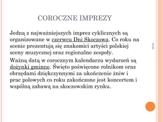 COROCZNE IMPREZY
Jedną z najważniejszych imprez cyklicznych są
organizowane w czerwcu Dni Skoczowa. Co roku na
scenie prezentują się znakomici artyści polskiej
sceny muzycznej oraz regionalne zespoły.
Ważną datą w corocznym kalendarzu wydarzeń są
dożynki gminne. Święto poświęcone rolnikom oraz
obrzędami dziękczynnymi za ukończenie żniw i
prac polowych co roku zakończone jest koncertem i
wspólną zabawą na skoczowskim rynku.
WSB
 