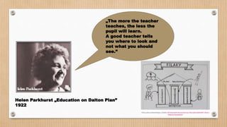 Helen Parkhurst „Education on Dalton Plan”
1922
„The more the teacher
teaches, the less the
pupil will learn.
A good teacher tells
you where to look and
not what you should
see.”
 