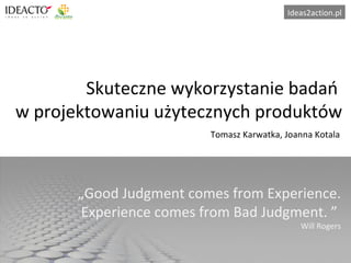 Skuteczne wykorzystanie badań  w projektowaniu użytecznych produktów „ Good Judgment comes from Experience. Experience comes from Bad Judgment.  ”  Will Rogers Tomasz Karwatka, Joanna Kotala 