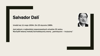 Salvador Dalí
Urodził się 11 maja 1904r. Zm 23 stycznia 1989r.
Jest jednym z najbardziej rozpoznawalnych artustów XX wieku.
Wymyślił własną metodę Surrealistyczną zwaną „patriotyczno – krytyczną’’
 