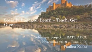 Socially Engaged: Learn – Teach, Get -
Give
Volunteer project in RATO ADCC
November 2019 – June 2020
Paulina Kaska
 