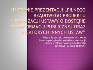 Nagranie prezentacji „pilnego rządowego projektu nowelizacji ustawy o dostępie do informacji publicznej oraz niektórych innych ustaw” Nagranie zostało dokonane w trakcie pierwszego czytania projektu nowelizacji ustawy o DIP na posiedzeniu Komisji   Sejmowej w dniu 26.07.11  
