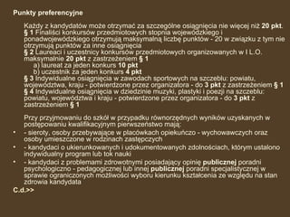 Punkty preferencyjne   Każdy z kandydatów może otrzymać za szczególne osiągnięcia nie więcej niż  20 pkt .  § 1  Finaliści konkursów przedmiotowych stopnia wojewódzkiego i ponadwojewódzkiego otrzymują maksymalną liczbę punktów - 20 w związku z tym nie otrzymują punktów za inne osiągnięcia  § 2  Laureaci i uczestnicy konkursów przedmiotowych organizowanych w I L.O. maksymalnie  20 pkt  z zastrzeżeniem  § 1    a) laureat za jeden konkurs  10 pkt     b) uczestnik za jeden konkurs  4 pkt   § 3  Indywidualne osiągnięcia w zawodach sportowych na szczeblu: powiatu, województwa, kraju - potwierdzone przez organizatora - do  3 pkt  z zastrzeżeniem  § 1   § 4  Indywidualne osiągnięcia w dziedzinie muzyki, plastyki i poezji na szczeblu: powiatu, województwa i kraju - potwierdzone przez organizatora - do  3 pkt  z zastrzeżeniem  § 1  Przy przyjmowaniu do szkół w przypadku równorzędnych wyników uzyskanych w postępowaniu kwalifikacyjnym pierwszeństwo mają:  - sieroty, osoby przebywające w placówkach opiekuńczo - wychowawczych oraz osoby umieszczone w rodzinach zastępczych - kandydaci o ukierunkowanych i udokumentowanych zdolnościach, którym ustalono indywidualny program lub tok nauki - kandydaci z problemami zdrowotnymi posiadający opinię  publicznej  poradni psychologiczno - pedagogicznej lub innej  publicznej  poradni specjalistycznej w sprawie ograniczonych możliwości wyboru kierunku kształcenia ze względu na stan zdrowia kandydata C.d.>> 