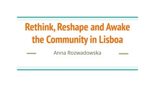 Rethink,Reshape and Awake
the Community in Lisboa
Anna Rozwadowska
 