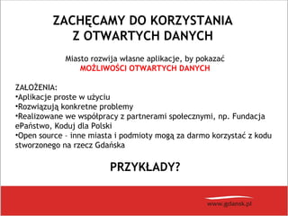 ZACHĘCAMY DO KORZYSTANIA
Z OTWARTYCH DANYCH
Miasto rozwija własne aplikacje, by pokazać
MOŻLIWOŚCI OTWARTYCH DANYCH
ZAŁOŻENIA:
•Aplikacje proste w użyciu
•Rozwiązują konkretne problemy
•Realizowane we współpracy z partnerami społecznymi, np. Fundacja
ePaństwo, Koduj dla Polski
•Open source – inne miasta i podmioty mogą za darmo korzystać z kodu
stworzonego na rzecz Gdańska
PRZYKŁADY?
 