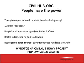 CIVILHUB.ORG
People have the power
Zewnętrzna platforma do kontaktów mieszkańcy-urząd
„Miejski Facebook”
Bezpośredni kontakt urzędników i mieszkańców
Realni ludzie, bez hejtu i trollowania
Rozwiązanie open source, stworzone przez Fundację CivilHub
WKRÓTCE NA CIVILHUB NOWY PROJEKT
– POPRAW SWOJE MIASTO
 