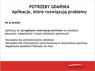 POTRZEBY GDAŃSKA
Aplikacje, które rozwiązują problemy
Na przykład:
Aplikacja do zarządzania rezerwacją terminów na miejskich
basenach, lodowiskach i innych obiektach sportowych
•Narzędzie dla administratorów obiektów
•Narzędzie dla mieszkańców zainteresowanych aktywnością sportową
•Mapowanie obiektów? Płatności on-line?
 