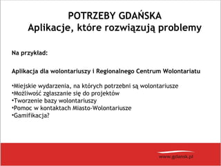 POTRZEBY GDAŃSKA
Aplikacje, które rozwiązują problemy
Na przykład:
Aplikacja dla wolontariuszy i Regionalnego Centrum Wolontariatu
•Miejskie wydarzenia, na których potrzebni są wolontariusze
•Możliwość zgłaszanie się do projektów
•Tworzenie bazy wolontariuszy
•Pomoc w kontaktach Miasto-Wolontariusze
•Gamifikacja?
 