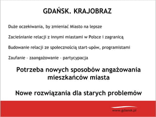GDAŃSK. KRAJOBRAZ
Duże oczekiwania, by zmieniać Miasto na lepsze
Zacieśnianie relacji z innymi miastami w Polsce i zagranicą
Budowanie relacji ze społecznością start-upów, programistami
Zaufanie – zaangażowanie – partycypacja
Potrzeba nowych sposobów angażowania
mieszkańców miasta
Nowe rozwiązania dla starych problemów
 