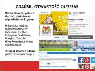 GDAŃSK. OTWARTOŚĆ 24/7/365
Miasto otwarte, gotowe
słuchać, dyskutować,
odpowiadać na krytykę
•6 kanałów mediów
społecznościowych:
Facebook, Twitter,
Instagram, Slideshare,
Google+, Youtube
•Blog Prezydenta Miasta
Adamowicz.pl
•Projekt Otwarty Gdańsk –
portal otwartych danych
 