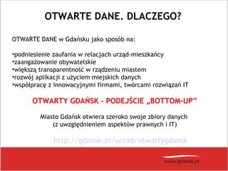 OTWARTE DANE. DLACZEGO?
OTWARTE DANE w Gdańsku jako sposób na:
•podniesienie zaufania w relacjach urząd-mieszkańcy
•zaangażowanie obywatelskie
•większą transparentność w rządzeniu miastem
•rozwój aplikacji z użyciem miejskich danych
•współpracę z innowacyjnymi firmami, twórcami rozwiązań IT
OTWARTY GDAŃSK – PODEJŚCIE „BOTTOM-UP”
Miasto Gdańsk otwiera szeroko swoje zbiory danych
(z uwzględnieniem aspektów prawnych i IT)
http://gdansk.pl/urzad/otwartygdansk
 