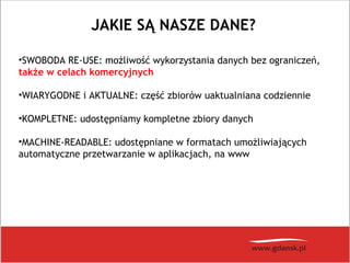 JAKIE SĄ NASZE DANE?
•SWOBODA RE-USE: możliwość wykorzystania danych bez ograniczeń,
także w celach komercyjnych
•WIARYGODNE i AKTUALNE: część zbiorów uaktualniana codziennie
•KOMPLETNE: udostępniamy kompletne zbiory danych
•MACHINE-READABLE: udostępniane w formatach umożliwiających
automatyczne przetwarzanie w aplikacjach, na www
 