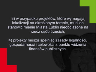 3) w przypadku projektów, które wymagają
lokalizacji na określonym terenie, musi on
stanowić mienie Miasta Lublin nieobciążone na
rzecz osób trzecich;
4) projekty muszą spełniać zasady legalności,
gospodarności i celowości z punktu widzenia
finansów publicznych.
 