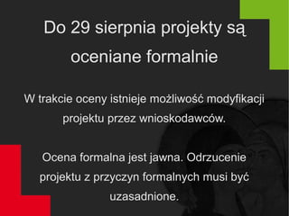 Do 29 sierpnia projekty są
oceniane formalnie
W trakcie oceny istnieje możliwość modyfikacji
projektu przez wnioskodawców.
Ocena formalna jest jawna. Odrzucenie
projektu z przyczyn formalnych musi być
uzasadnione.
 