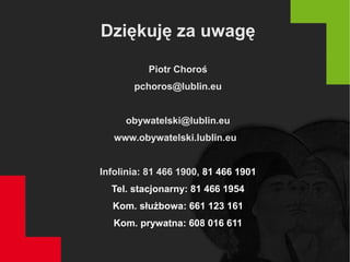 Dziękuję za uwagę
Piotr Choroś
pchoros@lublin.eu
obywatelski@lublin.eu
www.obywatelski.lublin.eu
Infolinia: 81 466 1900, 81 466 1901
Tel. stacjonarny: 81 466 1954
Kom. służbowa: 661 123 161
Kom. prywatna: 608 016 611
 