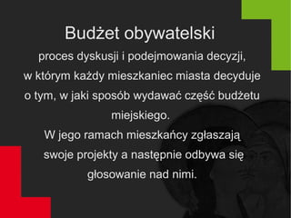 Budżet obywatelski
proces dyskusji i podejmowania decyzji,
w którym każdy mieszkaniec miasta decyduje
o tym, w jaki sposób wydawać część budżetu
miejskiego.
W jego ramach mieszkańcy zgłaszają
swoje projekty a następnie odbywa się
głosowanie nad nimi.
 