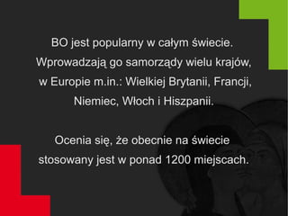 BO jest popularny w całym świecie.
Wprowadzają go samorządy wielu krajów,
w Europie m.in.: Wielkiej Brytanii, Francji,
Niemiec, Włoch i Hiszpanii.
Ocenia się, że obecnie na świecie
stosowany jest w ponad 1200 miejscach.
 
