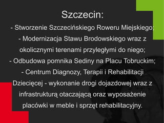 Szczecin:
- Stworzenie Szczecińskiego Roweru Miejskiego;
- Modernizacja Stawu Brodowskiego wraz z
okolicznymi terenami przyległymi do niego;
- Odbudowa pomnika Sediny na Placu Tobruckim;
- Centrum Diagnozy, Terapii i Rehabilitacji
Dziecięcej - wykonanie drogi dojazdowej wraz z
infrastrukturą otaczającą oraz wyposażenie
placówki w meble i sprzęt rehabilitacyjny.
 