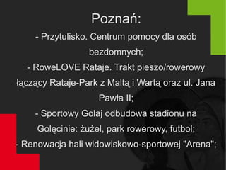 Poznań:
- Przytulisko. Centrum pomocy dla osób
bezdomnych;
- RoweLOVE Rataje. Trakt pieszo/rowerowy
łączący Rataje-Park z Maltą i Wartą oraz ul. Jana
Pawła II;
- Sportowy Golaj odbudowa stadionu na
Golęcinie: żużel, park rowerowy, futbol;
- Renowacja hali widowiskowo-sportowej "Arena";
 
