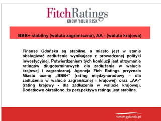BBB+ stabilny (waluta zagraniczna), AA - (waluta krajowa)
Finanse Gdańska są stabilne, a miasto jest w stanie
obsługiwać zadłużenie wynikające z prowadzonej polityki
inwestycyjnej. Potwierdzeniem tych konkluzji jest utrzymanie
ratingów długoterminowych dla zadłużenia w walucie
krajowej i zagranicznej. Agencja Fich Ratings przyznała
Miastu ocenę „BBB+” (rating międzynarodowy – dla
zadłużenia w walucie zagranicznej i krajowej) oraz „AA-”
(rating krajowy - dla zadłużenia w walucie krajowej).
Dodatkowo określono, że perspektywa ratingu jest stabilna.

 