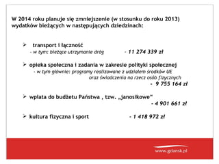 W 2014 roku planuje się zmniejszenie (w stosunku do roku 2013)
wydatków bieżących w następujących dziedzinach:


transport i łączność
- w tym: bieżące utrzymanie dróg

– 11 274 339 zł

 opieka społeczna i zadania w zakresie polityki społecznej
- w tym głównie: programy realizowane z udziałem środków UE
oraz świadczenia na rzecz osób fizycznych

- 9 755 164 zł
 wpłata do budżetu Państwa , tzw. „janosikowe”
- 4 901 661 zł
 kultura fizyczna i sport

- 1 418 972 zł

 