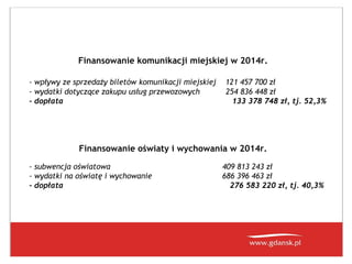 Finansowanie komunikacji miejskiej w 2014r.
- wpływy ze sprzedaży biletów komunikacji miejskiej
- wydatki dotyczące zakupu usług przewozowych
- dopłata

121 457 700 zł
254 836 448 zł
133 378 748 zł, tj. 52,3%

Finansowanie oświaty i wychowania w 2014r.
- subwencja oświatowa
- wydatki na oświatę i wychowanie
- dopłata

409 813 243 zł
686 396 463 zł
276 583 220 zł, tj. 40,3%

 