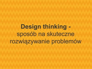 Design thinking -
sposób na skuteczne
rozwiązywanie problemów
 