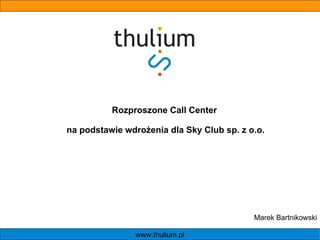 www.thulium.pl Rozproszone Call Center  na podstawie wdrożenia dla Sky Club sp. z o.o. Marek Bartnikowski 