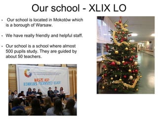 • Our school is located in Mokotów which
is a borough of Warsaw.
• We have really friendly and helpful staff.
• Our school is a school where almost
500 pupils study. They are guided by
about 50 teachers.
Our school - XLIX LO
 