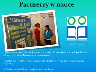 oferta
• Masz szanse rozwijać swoje zainteresowania, biorąc udział w Szkolnych Sekcjach
Uniwersyteckiego Towarzystwa Naukowego .

• Zostaniesz współtwórcą internetowego biuletynu- Twoje pierwsze publikacje
naukowe

• Zaplanujesz ścieżkę własnej kariery zawodowej
 