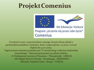 Uczniowie wraz z nauczycielami naszego Liceum biorą udział w
 partnerskim projekcie Comenius, który rozpoczął się 1.10.2007, a trwać
                           będzie do 31.07.2009.
Tegorocznym tematem projektu jest "E-monitoring i ochrona środowiska
           naturalnego". Naszymi partnerami są szkoły średnie:
     - II Professional Lyceum of Evosmos - Thessaloniki - GRECJA
         - IES Migiel Herrero Pereda - Torrelavega - HISZPANIA
               - Selcuklu Anadolu Lisesi - Konya - TURCJA
 