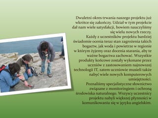 Dwuletni okres trwania naszego projektu już
  wkrótce się zakończy. Udział w tym projekcie
dał nam wiele satysfakcji, bowiem nauczyliśmy
                      się wielu nowych rzeczy.
        Każdy z uczestników projektu bardziej
 świadomie ocenia teraz stan zagrożenia takich
      bogactw, jak woda i powietrze w regionie
 w którym żyjemy oraz docenia starania, aby te
        ważne bogactwa zachować. Wszystkie
    produkty końcowe zostały wykonane przez
         uczniów z zastosowaniem najnowszej
 technologii IT, zatem uczniowie musieli także
          nabyć wiele nowych komputerowych
                                 umiejętności.
        Poznaliśmy specjalistyczne słownictwo
          związane z monitoringiem i ochroną
  środowiska naturalnego. Wszyscy uczestnicy
          projektu nabyli większej płynności w
      komunikowaniu się w języku angielskim.
 