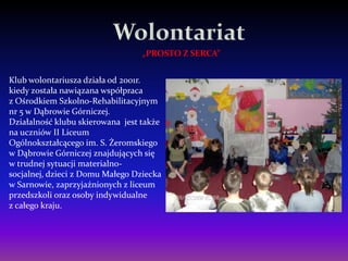 „PROSTO Z SERCA”


Klub wolontariusza działa od 2001r.
kiedy została nawiązana współpraca
z Ośrodkiem Szkolno-Rehabilitacyjnym
nr 5 w Dąbrowie Górniczej.
Działalność klubu skierowana jest także
na uczniów II Liceum
Ogólnokształcącego im. S. Żeromskiego
w Dąbrowie Górniczej znajdujących się
w trudnej sytuacji materialno-
socjalnej, dzieci z Domu Małego Dziecka
w Sarnowie, zaprzyjaźnionych z liceum
przedszkoli oraz osoby indywidualne
z całego kraju.
 