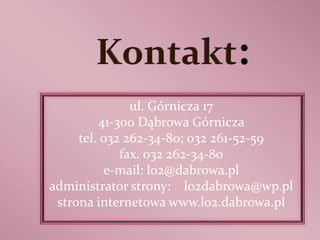 ul. Górnicza 17
         41-300 Dąbrowa Górnicza
     tel. 032 262-34-80; 032 261-52-59
             fax. 032 262-34-80
          e-mail: lo2@dabrowa.pl
administrator strony: lo2dabrowa@wp.pl
 strona internetowa www.lo2.dabrowa.pl
 
