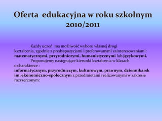 Oferta edukacyjna w roku szkolnym
            2010/2011

         Każdy uczeń ma możliwość wyboru własnej drogi
kształcenia, zgodnie z predyspozycjami i preferowanymi zainteresowaniami:
matematycznymi, przyrodniczymi, humanistycznymi lub językowymi.
         Proponujemy następujące kierunki kształcenia w klasach
o charakterze :
informatycznym, przyrodniczym, kulturowym, prawnym, dziennikarsk
im, ekonomiczno-społecznym z przedmiotami realizowanymi w zakresie
rozszerzonym:
 