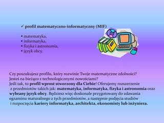  profil matematyczno-informatyczny (MIF)

       matematyka,
       informatyka,
       fizyka i astronomia,
       język obcy.




Czy poszukujesz profilu, który rozwinie Twoje matematyczne zdolności?
Jesteś na bieżąco z technologicznymi nowościami?
Jeśli tak, to profil wprost stworzony dla Ciebie! Oferujemy rozszerzenie
 z przedmiotów takich jak: matematyka, informatyka, fizyka i astronomia oraz
wybrany język obcy. Będziesz więc doskonale przygotowany do zdawania
egzaminu maturalnego z tych przedmiotów, a następnie podjęcia studiów
 i rozpoczęcia kariery informatyka, architekta, ekonomisty lub inżyniera.
 