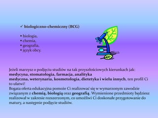  biologiczno-chemiczny (BCG)

       biologia,
       chemia,
       geografia,
       język obcy.



Jeżeli marzysz o podjęciu studiów na tak przyszłościowych kierunkach jak:
medycyna, stomatologia, farmacja, analityka
medyczna, weterynaria, kosmetologia, dietetyka i wielu innych, ten profil Ci
to ułatwi!
Bogata oferta edukacyjna pomoże Ci realizować się w wymarzonym zawodzie
związanym z chemią, biologią oraz geografią. Wymienione przedmioty będziesz
realizował w zakresie rozszerzonym, co umożliwi Ci doskonałe przygotowanie do
matury, a następnie podjęcie studiów.
 