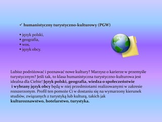  humanistyczny turystyczno-kulturowy (PGW)

     język polski,
     geografia,
     wos,
     język obcy.




Lubisz podróżować i poznawać nowe kultury? Marzysz o karierze w przemyśle
turystycznym? Jeśli tak, to klasa humanistyczna turystyczno-kulturowa jest
idealna dla Ciebie! Język polski, geografia, wiedza o społeczeństwie
 i wybrany język obcy będą w niej przedmiotami realizowanymi w zakresie
rozszerzonym. Profil ten pomoże Ci w dostaniu się na wymarzony kierunek
studiów, związanych z turystyką lub kulturą, takich jak
kulturoznawstwo, hotelarstwo, turystyka.
 
