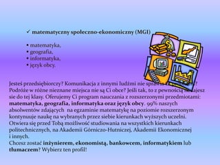  matematyczny społeczno-ekonomiczny (MGI)

        matematyka,
        geografia,
        informatyka,
        język obcy.


Jesteś przedsiębiorczy? Komunikacja z innymi ludźmi nie sprawia Ci problemu?
Podróże w różne nieznane miejsca nie są Ci obce? Jeśli tak, to z pewnością nadajesz
sie do tej klasy. Oferujemy Ci program nauczania z rozszerzonymi przedmiotami:
matematyka, geografia, informatyka oraz język obcy. 99% naszych
absolwentów zdających na egzaminie matematykę na poziomie rozszerzonym
kontynuuje naukę na wybranych przez siebie kierunkach wyższych uczelni.
Otwiera się przed Tobą możliwość studiowania na wszystkich kierunkach
politechnicznych, na Akademii Górniczo-Hutniczej, Akademii Ekonomicznej
i innych.
Chcesz zostać inżynierem, ekonomistą, bankowcem, informatykiem lub
tłumaczem? Wybierz ten profil!
 