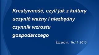 Kreatywność, czyli jak z kultury
uczynić ważny i niezbędny
czynnik wzrostu
gospodarczego
Szczecin, 16.11.2013

 