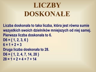 LICZBY
             DOSKONAŁE
Liczba doskonała to taka liczba, która jest równa sumie
wszystkich swoich dzielników mniejszych od niej samej.
Pierwsza liczba doskonała to 6.
D6 = { 1, 2, 3, 6 }
6=1+2+3
Druga liczba doskonała to 28.
D6 = { 1, 2, 4, 7, 14, 28 }
28 = 1 + 2 + 4 + 7 + 14
 