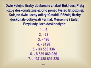 Dwie kolejne liczby doskonałe znalazł Euklides. Piątą
liczbę doskonałą znaleziono ponad tysiąc lat później.
   Kolejne dwie liczby odkrył Cataldi. Później liczby
    doskonałe odkrywali Fermat, Mersenne i Euler.
            Przykłady liczb doskonałych:
                         1. - 6
                        2. - 28
                       3. - 496
                      4. - 8128
                  5. - 33 550 336
                6. - 8 589 869 056
               7. - 137 438 691 328
                          …
 