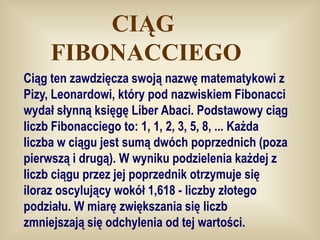 CIĄG
     FIBONACCIEGO
Ciąg ten zawdzięcza swoją nazwę matematykowi z
Pizy, Leonardowi, który pod nazwiskiem Fibonacci
wydał słynną księgę Liber Abaci. Podstawowy ciąg
liczb Fibonacciego to: 1, 1, 2, 3, 5, 8, ... Każda
liczba w ciągu jest sumą dwóch poprzednich (poza
pierwszą i drugą). W wyniku podzielenia każdej z
liczb ciągu przez jej poprzednik otrzymuje się
iloraz oscylujący wokół 1,618 - liczby złotego
podziału. W miarę zwiększania się liczb
zmniejszają się odchylenia od tej wartości.
 