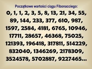 Początkowe wartości ciągu Fibonacciego:
0, 1, 1, 2, 3, 5, 8, 13, 21, 34, 55,
  89, 144, 233, 377, 610, 987,
1597, 2584, 4181, 6765, 10946,
  17711, 28657, 46368, 75025,
121393, 196418, 317811, 514229,
 832040, 1346269, 2178309,
3524578, 5702887, 9227465…
 