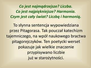 Co jest najmądrzejsze? Liczba.
     Co jest najpiękniejsze? Harmonia.
  Czym jest cały świat? Liczbą i harmonią.

    To słynna sentencja wypowiedziana
  przez Pitagorasa. Tak pouczał katechizm
tajemniczego, na wpół naukowego bractwa
   pitagorejczyków. Ten poetycki werset
       pokazuje jak wielkie znaczenie
            przypisywano liczbie
            już w starożytności.
 