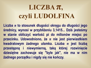 LICZBA π,
          czyli LUDOLFINA
Liczba π to stosunek długości okręgu do długości jego
średnicy, wynosi w przybliżeniu 3,1415... Dziś jesteśmy
w stanie obliczyć wartość pi do milionów miejsc po
przecinku. Udowodniono, że π nie jest pierwiastkiem
kwadratowym żadnego ułamka. Liczba π jest liczbą
przestępną i niewymierną, taką której rozwinięcie
dziesiętne zachowuje się "byle jak", nie ma w nim
żadnego porządku i nigdy się nie kończy.
 