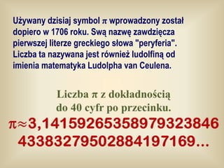 Używany dzisiaj symbol π wprowadzony został
dopiero w 1706 roku. Swą nazwę zawdzięcza
pierwszej literze greckiego słowa "peryferia".
Liczba ta nazywana jest również ludolfiną od
imienia matematyka Ludolpha van Ceulena.
 