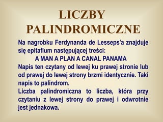 LICZBY
  PALINDROMICZNE
Na nagrobku Ferdynanda de Lesseps'a znajduje
się epitafium następującej treści:
       A MAN A PLAN A CANAL PANAMA
Napis ten czytany od lewej ku prawej stronie lub
od prawej do lewej strony brzmi identycznie. Taki
napis to palindrom.
Liczba palindromiczna to liczba, która przy
czytaniu z lewej strony do prawej i odwrotnie
jest jednakowa.
 