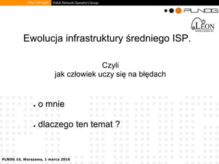PLNOG 16, Warszawa, 1 marca 2016
● o mnie
● dlaczego ten temat ?
Ewolucja infrastruktury średniego ISP.
Czyli
jak człowiek uczy się na błędach
 