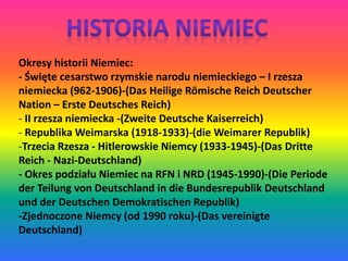 Okresy historii Niemiec: 
- Święte cesarstwo rzymskie narodu niemieckiego – I rzesza 
niemiecka (962-1906)-(Das Heilige Römische Reich Deutscher 
Nation – Erste Deutsches Reich) 
- II rzesza niemiecka -(Zweite Deutsche Kaiserreich) 
- Republika Weimarska (1918-1933)-(die Weimarer Republik) 
-Trzecia Rzesza - Hitlerowskie Niemcy (1933-1945)-(Das Dritte 
Reich - Nazi-Deutschland) 
- Okres podziału Niemiec na RFN i NRD (1945-1990)-(Die Periode 
der Teilung von Deutschland in die Bundesrepublik Deutschland 
und der Deutschen Demokratischen Republik) 
-Zjednoczone Niemcy (od 1990 roku)-(Das vereinigte 
Deutschland) 
 
